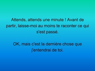 Attends, attends une minute ! Avant de
partir, laisse-moi au moins te raconter ce qui
                 s'est passé.

   OK, mais c'est la dernière chose que
            j'entendrai de toi.
 