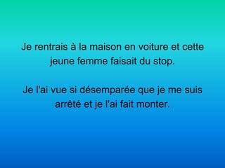 Je rentrais à la maison en voiture et cette
      jeune femme faisait du stop.

Je l'ai vue si désemparée que je me suis
         arrêté et je l'ai fait monter.
 