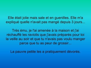 Elle était jolie mais sale et en guenilles. Elle m'a
expliqué quelle n'avait pas mangé depuis 3 jours...

    Très ému, je l'ai amenée à la maison et j'ai
 réchauffé les raviolis que j'avais préparés pour toi
la veille au soir et que tu n'avais pas voulu manger
          parce que tu as peur de grossir...

   La pauvre petite les a pratiquement dévorés.
 