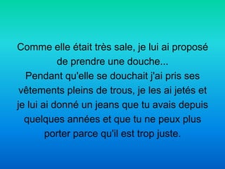 Comme elle était très sale, je lui ai proposé
           de prendre une douche...
  Pendant qu'elle se douchait j'ai pris ses
 vêtements pleins de trous, je les ai jetés et
je lui ai donné un jeans que tu avais depuis
  quelques années et que tu ne peux plus
        porter parce qu'il est trop juste.
 