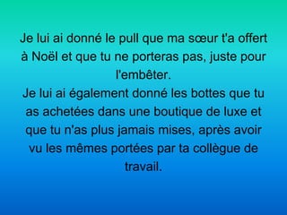 Je lui ai donné le pull que ma sœur t'a offert
à Noël et que tu ne porteras pas, juste pour
                  l'embêter.
Je lui ai également donné les bottes que tu
 as achetées dans une boutique de luxe et
 que tu n'as plus jamais mises, après avoir
 vu les mêmes portées par ta collègue de
                     travail.
 