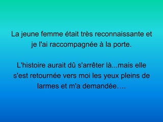 La jeune femme était très reconnaissante et
      je l'ai raccompagnée à la porte.

 L'histoire aurait dû s'arrêter là...mais elle
s'est retournée vers moi les yeux pleins de
        larmes et m'a demandée….
 