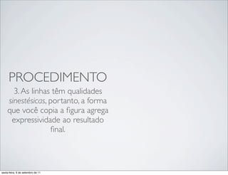 PROCEDIMENTO
      3. As linhas têm qualidades
    sinestésicas, portanto, a forma
    que você copia a ﬁgura agrega
     expressividade ao resultado
                   ﬁnal.



sexta-feira, 9 de setembro de 11
 