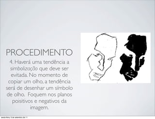 PROCEDIMENTO
       4. Haverá uma tendência a
       simbolização que deve ser
       evitada. No momento de
      copiar um olho, a tendência   !   !
     será de desenhar um símbolo
     de olho. Foquem nos planos
        poisitivos e negativos da
                 imagem.
sexta-feira, 9 de setembro de 11
 