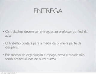 ENTREGA

    • Os    trabalhos devem ser entregues ao professor ao ﬁnal da
        aula.

    •O     trabalho contará para a média da primeira parte da
        disciplina.

    • Por   motivo de organização e espaço, nessa atividade não
        serão aceitos alunos de outra turma.


sexta-feira, 9 de setembro de 11
 