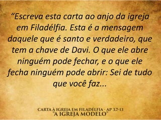 “Escreva esta carta ao anjo da igreja
em Filadélfia. Esta é a mensagem
daquele que é santo e verdadeiro, que
tem a chave de Davi. O que ele abre
ninguém pode fechar, e o que ele
fecha ninguém pode abrir: Sei de tudo
que você faz...
 