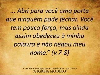 ... Abri para você uma porta
que ninguém pode fechar. Você
tem pouca força, mas ainda
assim obedeceu à minha
palavra e não negou meu
nome.” (v.7-8)
 