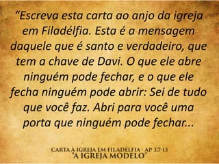 “Escreva esta carta ao anjo da igreja
em Filadélfia. Esta é a mensagem
daquele que é santo e verdadeiro, que
tem a chave de Davi. O que ele abre
ninguém pode fechar, e o que ele
fecha ninguém pode abrir: Sei de tudo
que você faz. Abri para você uma
porta que ninguém pode fechar...
 