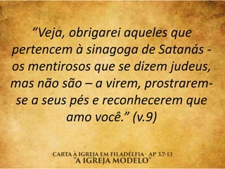“Veja, obrigarei aqueles que
pertencem à sinagoga de Satanás -
os mentirosos que se dizem judeus,
mas não são – a virem, prostrarem-
se a seus pés e reconhecerem que
amo você.” (v.9)
 