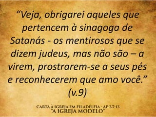 “Veja, obrigarei aqueles que
pertencem à sinagoga de
Satanás - os mentirosos que se
dizem judeus, mas não são – a
virem, prostrarem-se a seus pés
e reconhecerem que amo você.”
(v.9)
 
