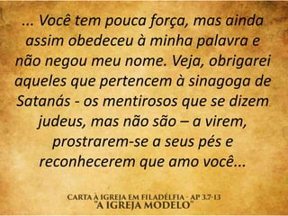 ... Você tem pouca força, mas ainda
assim obedeceu à minha palavra e
não negou meu nome. Veja, obrigarei
aqueles que pertencem à sinagoga de
Satanás - os mentirosos que se dizem
judeus, mas não são – a virem,
prostrarem-se a seus pés e
reconhecerem que amo você...
 