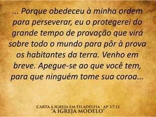 ... Porque obedeceu à minha ordem
para perseverar, eu o protegerei do
grande tempo de provação que virá
sobre todo o mundo para pôr à prova
os habitantes da terra. Venho em
breve. Apegue-se ao que você tem,
para que ninguém tome sua coroa...
 