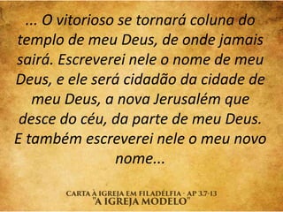 ... O vitorioso se tornará coluna do
templo de meu Deus, de onde jamais
sairá. Escreverei nele o nome de meu
Deus, e ele será cidadão da cidade de
meu Deus, a nova Jerusalém que
desce do céu, da parte de meu Deus.
E também escreverei nele o meu novo
nome...
 