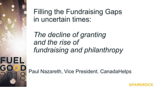 Filling the Fundraising Gaps
in uncertain times:
The decline of granting
and the rise of
fundraising and philanthropy
Paul Nazareth, Vice President. CanadaHelps
 