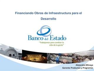 Financiando Obras de Infraestructura para el 
Desarrollo 
“Trabajamos para cambiar la 
vida de la gente” 
Alejandro Minaya 
Gerente Productos y Programas 
 