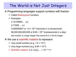  Programming languages support numbers with fraction
 Called floating-point numbers
 Examples:
3.14159265… (π)
2.71828… (e)
0.000000001 or 1.0 × 10–9 (seconds in a nanosecond)
86,400,000,000,000 or 8.64 × 1013 (nanoseconds in a day)
last number is a large integer that cannot fit in a 32-bit integer
 We use a scientific notation to represent
 Very small numbers (e.g. 1.0 × 10–9)
 Very large numbers (e.g. 8.64 × 1013)
 Scientific notation: ± d. f1f2f3f4 … × 10 ± e1e2e3
The World is Not Just Integers
 