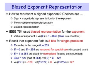 Biased Exponent Representation
 How to represent a signed exponent? Choices are …
 Sign + magnitude representation for the exponent
 Two’s complement representation
 Biased representation
 IEEE 754 uses biased representation for the exponent
 Value of exponent = val(E) = E – Bias (Bias is a constant)
 Recall that exponent field is 8 bits for single precision
 E can be in the range 0 to 255
 E = 0 and E = 255 are reserved for special use (discussed later)
 E = 1 to 254 are used for normalized floating point numbers
 Bias = 127 (half of 254), val(E) = E – 127
 val(E=1) = –126, val(E=127) = 0, val(E=254) = 127
 