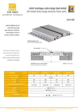 Joint sismique extra large tout métal
                                                   All metal extra large seismic floor joint


                                                                                                                                                 Série 820

     Joint de dilatation de sol
         tout métal extra large
    pour extérieur et intérieur.
      Parasismique. Existe en
  versions sol/sol et sol/mur.



                                                   Profilé encastré sol / sol
                                                   Floor to floor embedded profile



                                                                Sur demande / On request

 All metal extra large seismic                                                                             S


structural movement joint for




                                                                                                                                                               H
     exterior and interior use.                                                                         w±

Floor to floor and floor to wall
         profiles are available.                                                                        Fb
                                                                                                        B

                                                          Disponible aussi en version sol/mur                                           sol/sol - floor to floor
                                                          Floor to wall model also available




             Référence / Profile number                     820 - 135                 820 - 210                    820 - 250                   820 - 340

            Fb [mm] ouverture / Gap up to                      135                       210                          250                         340
               H [mm] hauteur / Depth                                                               32 / 45,5
                   B [mm] approx.                              255                       380                          410                         505
                   S [mm] approx.                              195                       280                          310                         405
           Mouvement admissible W [mm]
                                                           40 [-20+20]               100 [-50+50]                 120 [-60+60]                150[-75+75]
         Accomodation of movement W [mm]
                   Couleur / color                                                             naturel / natural
                  Matière / Material                                                       aluminium / aluminium
     Longueur standard [m] / Standard length [m]                                                       4
                   Charge [kN]
                                                                                                                piétons / pedestrians
             Load-bearing capacity [kN]




    - GV2/VEDA FRANCE - 52, avenue Marcel Paul - 93297 Tremblay en France Cedex - Tel : 33 (0)1 48 61 70 80 - Fax : 33 (0)1 48 61 70 81 -
                                     E-mail : contact@vedafrance.com - web : www.vedafrance.com
 
