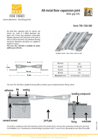 All metal floor expansion joint
                                                                                                     Wide gap XXL



                                                                                                                  Serie TM / 250-300
All metal floor expansion joint for exterior and
interior use, made of 2 drilled aluminium side
plates and a heavy duty aluminium central plate
allowing expansion and contraction of the joint as
well as vertical movement and unlimited shearing
movement. Aluminium side plates are supplied in
length of 2 meters.
The serie TM / 250-300 is available for joints
widths up to 250 mm.

                                                                                 Available models : floor to floor or floor to wall




                                                                                    Fb (mm)                                250
                                                                                     H (mm)                               50 / 80
                                                                                     S (mm)                                300
                                                                                     B (mm)                                410
                                                                                Movement (mm)              ± 50 horizontal / ± 20 vertical



The serie TM / 250-300 is suitable for heavy traffic of vehicles up to a maximum load of 700 kg / wheel.




                                                                                                                                             Edition 02 / 2008




The profile is supplied pre-fitted with aluminium clamps that should only be removed after positioning and fixing the joint itself.
For installation, use 7 mechanical or chemical fixings every linear meter (1 every 30 cm), alternately on each side of the profile.



     -GV2/VEDAFRANCE – 52, avenue Marcel Paul – 93297 Tremblay en France Cedex – Tel : 33 (0)1 48 61 70 80 – Fax : 33 (0)1 48 61 70 81 -
                                   E-mail : contact@vedafrance.com – web : www.vedafrance.com
 