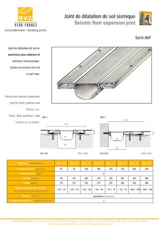 Joint de dilatation de sol sismique
                                                               Seismic floor expansion joint

                                                                                                                                                    Série AVF

  Joint de dilatation de sol en

  aluminium pour extérieur et

      intérieur. Parasismique.

    Existe en version sol / sol

                    et sol / mur.




Aluminium seismic expansion

   joint for floor, exterior and

                   interior use.

  Floor / floor and floor / wall AVF 1                                                                AVF 2
                                                                                                                                       S=B
         models are available.
                                                          S=B
                                                                                            H




                                                                                                                                                                           H
                                                          w±
                                                                                                                            w±


                                                          Fb
                                                                                                                            Fb


                                     sol / sol                            floor / floor            sol / mur                                                floor / wall



           Référence / Profile number            AVF 1-05       AVF 2-05       AVF 1-10      AVF 2-10         AVF 1-15           AVF 2-15     AVF 1-20       AVF 2-20

          Fb [mm] ouverture / Gap up to              50             50            100           100              150                150          200            200
             H [mm] hauteur / Depth                                                                     27
                 B [mm] approx.                     170            125            250           210              320                305          420            408
                 S [mm] approx.                     170            125            250           210              320                305          420            408

         Mouvement admissible W [mm]
                                                 + 25 / - 25    + 25 / - 25   + 50 / - 50   + 50 / - 50       + 75 / - 75        + 75 / - 75 + 100 / - 100 + 100 / - 100
        Accomodation of movement W [mm]

                Matière / Material                                                          aluminium / aluminium
   Longueur standard [m] / Standard length [m]                                                            3




    - GV2/VEDA FRANCE - 52, avenue Marcel Paul - 93297 Tremblay en France Cedex - Tel : 33 (0)1 48 61 70 80 - Fax : 33 (0)1 48 61 70 81 -
                                     E-mail : contact@vedafrance.com - web : www.vedafrance.com
 