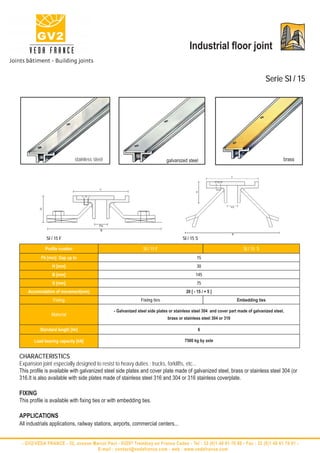 Industrial floor joint


                                                                                                                                  Serie SI / 15




                             stainless steel                                galvanized steel                                                brass




             SI / 15 F                                                               SI / 15 S

            Profile number                                     SI / 15 F                                              SI / 15 S
          Fb [mm] Gap up to                                                                   15
                H [mm]                                                                        30
                B [mm]                                                                       145
                S [mm]                                                                        75
    Accomodation of movement(mm)                                                       20 [ - 15 / + 5 ]
                 Fixing                                      Fixing ties                                           Embedding ties

                                               - Galvanized steel side plates or stainless steel 304 and cover part made of galvanized steel,
                Material
                                                                            brass or stainless steel 304 or 316

          Standard length [lm]                                                                6

       Load bearing capacity [kN]                                                     7500 kg by axle


CHARACTERISTICS
Expansion joint especially designed to resist to heavy duties : trucks, forklifts, etc...
This profile is available with galvanized steel side plates and cover plate made of galvanized steel, brass or stainless steel 304 (or
316.It is also available with side plates made of stainless steel 316 and 304 or 316 stainless coverplate.

FIXING
This profile is available with fixing ties or with embedding ties.

APPLICATIONS
All industrials applications, railway stations, airports, commercial centers...


 - GV2/VEDA FRANCE - 52, avenue Marcel Paul - 93297 Tremblay en France Cedex - Tel : 33 (0)1 48 61 70 80 - Fax : 33 (0)1 48 61 70 81 -
                                  E-mail : contact@vedafrance.com - web : www.vedafrance.com
 