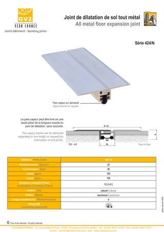Joint de dilatation de sol tout métal
                                                                All metal floor expansion joint


                                                                                                                        Série 424/N




                                               Pare vapeur sur demande
                                               Vapour barrier on request



                Le pare vapeur peut être livré en une
                seule pièce de la longueur exacte du
                    joint de dilatation, sans raccords.                                    S=B


                The vapour barrier can be delivered




                                                                                                                                            H
             separately in one length on request (no
                           interruption at butt joints).                                     W±
                                                              Sol - sol                      Fb                            floor to floor




                 Référence / Profile number                                                 424 / N
               Fb [mm] ouverture / Gap up to                                                   35
                   H [mm] hauteur / Depth                                                      30
                        B [mm] approx.                                                        155
                        S [mm] approx.                                                        155
             Mouvement admissible W [mm]
                                                                                           12 [ ± 6 ]
            Accomodation of movement W [mm]
                        Couleur / Color                                                 naturel / natural
                       Matière / Material                                            aluminium / aluminium
                                                                                                                                                edition janvier 2009




      Longueur standard [m] / Standard length [m]                                              4
                       Charge [kN]
                 Load-bearing capacity [kN]




© Tous droits réservés - All rights reserved
    - GV2/VEDA FRANCE - 52, avenue Marcel Paul - 93297 Tremblay en France Cedex - Tel : 33 (0)1 48 61 70 80 - Fax : 33 (0)1 48 61 70 81 -
                                     E-mail : contact@vedafrance.com - web : www.vedafrance.com
 