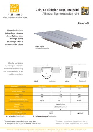 Joint de dilatation de sol tout métal
                                                              All metal floor expansion joint


                                                                                                                                           Série 426/N

      Joint de dilatation de sol
   tout métal pour extérieur et
    intérieur. Spécial passage
           de charges lourdes.
      Parasismique. Existe en
   versions sol/sol et sol/mur.
                                                        Profilé rapporté
                                                        Surface mounted profile




        All metal floor seismic
                                                                                                                                           S=B

   expansion joint for exterior
                                                                              S=B



 and interior use. Heavy duty.
                                                                                                             H




                                                                              w±

Floor to floor and floor to wall
                                                                              Fb
         models are available.




                                                                                                                                                               H
                                                                         Pare vapeur *                                              w±
                                                                         Vapour barrier

                                                                                                                                    Fb


                                                     sol/sol                         floor to floor                       sol/mur              floor to wall


              Référence / Profile number                       426 / NG-070                            426 / NR-070                      426 / NR-100
            Fb [mm] ouverture / Gap up to                          70                                        70                              100
               H [mm] hauteur / Depth                                                                        43
                   B [mm] approx.                                  175                                      175                              200
                   S [mm] approx.                                  175                                      175                              200
           Mouvement admissible W [mm]
                                                                10 [ ± 5 ]                               10 [ ± 5 ]                       20 [ ± 10 ]
         Accomodation of movement W [mm]
                   Couleur / color                                                                    naturel / natural
                  Matière / Material                                                            aluminium / aluminium
     Longueur standard [m] / Standard length [m]                                                             4
                    Charge [kN]
              Load-bearing capacity [kN]
    NG = Surface lisse / smooth surface            NR = Surface antidérapante / rough surface


  * Le pare vapeur peut être livré en une seule pièce                                             * The vapour barrier can be delivered separately in
   de la longueur exacte du joint de dilatation, sans raccords.                                    one length on request (no interruption at butt joints).


     - GV2/VEDA FRANCE - 52, avenue Marcel Paul - 93297 Tremblay en France Cedex - Tel : 33 (0)1 48 61 70 80 - Fax : 33 (0)1 48 61 70 81 -
                                      E-mail : contact@vedafrance.com - web : www.vedafrance.com
 