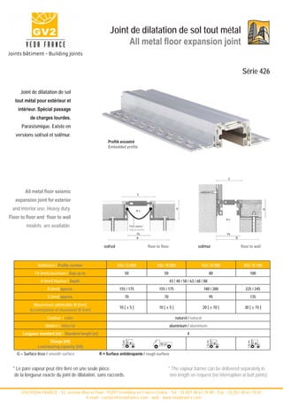 Joint de dilatation de sol tout métal
                                                                All metal floor expansion joint


                                                                                                                                                            Série 426

      Joint de dilatation de sol
   tout métal pour extérieur et
    intérieur. Spécial passage
           de charges lourdes.
      Parasismique. Existe en
   versions sol/sol et sol/mur.
                                                          Profilé encastré
                                                          Embedded profile




                                                                                                                                                  S



        All metal floor seismic                                                  S

   expansion joint for exterior
 and interior use. Heavy duty.
                                                                                                                H




                                                                                                                                                                           H
                                                                                w±

Floor to floor and floor to wall                                                                                                                  w±

         models are available.                                            Pare vapeur *
                                                                          Vapour barrier
                                                                                Fb                                                                Fb
                                                                                B                                                                      B


                                                       sol/sol                             floor to floor                       sol/mur                    floor to wall



                Référence / Profile number                       426 / G-050                     426 / R-050                        426 / R-080             426 / R-100
              Fb [mm] ouverture / Gap up to                          50                               50                                  80                     100
                  H [mm] hauteur / Depth                                                                    43 / 48 / 58 / 63 / 68 / 88
                     B [mm] approx.                               155 / 175                       155 / 175                          180 / 200                225 / 245
                     S [mm] approx.                                  70                               70                                  95                     135
             Mouvement admissible W [mm]
                                                                  10 [ ± 5 ]                      10 [ ± 5 ]                        20 [ ± 10 ]              30 [ ± 15 ]
           Accomodation of movement W [mm]
                     Couleur / color                                                                            naturel / natural
                    Matière / Material                                                                      aluminium / aluminium
       Longueur standard [m] / Standard length [m]                                                                      4
                      Charge [kN]
                Load-bearing capacity [kN]
    G = Surface lisse / smooth surface               R = Surface antidérapante / rough surface


  * Le pare vapeur peut être livré en une seule pièce                                                      * The vapour barrier can be delivered separately in
   de la longueur exacte du joint de dilatation, sans raccords.                                             one length on request (no interruption at butt joints).


     - GV2/VEDA FRANCE - 52, avenue Marcel Paul - 93297 Tremblay en France Cedex - Tel : 33 (0)1 48 61 70 80 - Fax : 33 (0)1 48 61 70 81 -
                                      E-mail : contact@vedafrance.com - web : www.vedafrance.com
 