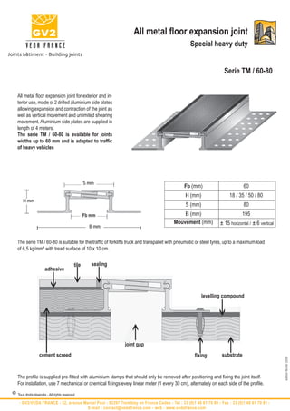 All metal floor expansion joint
                                                                                                 Special heavy duty


                                                                                                                   Serie TM / 60-80


   All metal floor expansion joint for exterior and in-
   terior use, made of 2 drilled aluminium side plates
   allowing expansion and contraction of the joint as
   well as vertical movement and unlimited shearing
   movement. Aluminium side plates are supplied in
   length of 4 meters.
   The serie TM / 60-80 is available for joints
   widths up to 60 mm and is adapted to traffic
   of heavy vehicles




                                                  S mm
                                                                                              Fb (mm)                         60
                                                                                              H (mm)                  18 / 35 / 50 / 80
       H mm
                                                                                              S (mm)                          80
                                                  Fb mm                                     B (mm)                           195
                                                                                        Mouvement (mm)           ± 15 horizontal / ± 6 vertical
                                                    B mm


   The serie TM / 60-80 is suitable for the traffic of forklifts truck and transpallet with pneumatic or steel tyres, up to a maximum load
   of 6,5 kg/mm² with tread surface of 10 x 10 cm.


                                           tile      sealing


                          i i i
                       adhesive



                                                                                                       levelling compound
                     i
                                                                  i                                             i
                                                               joint gap
                                                                                                    i                i
                   cement screed                                                                   fixing         substrate
                                                                                                                                                  edition février 2009




   The profile is supplied pre-fitted with aluminium clamps that should only be removed after positioning and fixing the joint itself.
   For installation, use 7 mechanical or chemical fixings every linear meter (1 every 30 cm), alternately on each side of the profile.

© Tous droits réservés - All rights reserved
    - GV2/VEDA FRANCE - 52, avenue Marcel Paul - 93297 Tremblay en France Cedex - Tel : 33 (0)1 48 61 70 80 - Fax : 33 (0)1 48 61 70 81 -
                                     E-mail : contact@vedafrance.com - web : www.vedafrance.com
 