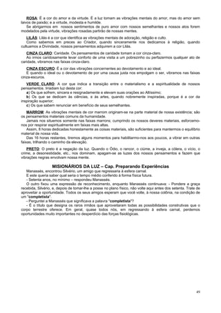 ROSA: É a cor do amor e da virtude. É a luz tomam as vibrações mentais do amor, mas do amor sem
laivos de paixão; e a virtude, modesta e humilde.
    Se abrigarmos em nossos sentimentos de puro amor com nossos semelhantes e nossos atos forem
modelados pela virtude, vibrações rosadas partirão de nossas mentes.
    LILÁS: Lilás é a cor que identifica as vibrações mentais de adoração, religião e culto.
    Como sabemos em preces ao Criador, quando sinceramente nos dedicamos à religião, quando
cultuamos a Divindade, nossos pensamentos adquirem a cor Lilás.
   CINZA CLARO: Caridade. Os pensamentos de caridade tomam a cor cinza-claro.
   Ao irmos caridosamente levar conforto de uma visita a um pobrezinho ou perfazermos qualquer ato de
caridade, vibramos nas faixas cinza-claro.
   CINZA ESCURO: É a cor das vibrações concernentes ao devotamento e ao ideal.
   E quando o ideal ou o devotamento de por uma causa justa nos empolgam o ser, vibramos nas faixas
cinza-escuros.
   VERDE CLARO: A cor que indica a transição entre o materialismo e a espiritualidade de nossos
pensamentos. Irradiam luz desta cor:
   a) Os que sofrem, sincera e resignadamente e elevam suas orações ao Altíssimo;
   b) Os que se dedicam às ciências, e às artes, quando nobremente inspiradas, porque é a cor da
inspiração superior;
   c) Os que sabem renunciar em benefício de seus semelhantes.
    MARROM: As vibrações mentais de cor marrom originam-se na parte material de nossa existência; são
os pensamentos materiais comuns da humanidade.
    Jamais nos situemos somente nas faixas marrons; cumprindo os nossos deveres materiais, esforcemo-
nos por respirar espiritualmente em faixas mais altas.
    Assim, 8 horas dedicadas honestamente as coisas materiais, são suficientes para mantermos o equilíbrio
material de nossa vida.
    Das 16 horas restantes, tiremos alguns momentos para habilitarmo-nos aos poucos, a vibrar em outras
faixas, trilhando o caminho da elevação.
   PRETO: O preto é a negação da luz. Quando o Ódio, o rancor, o ciúme, a inveja, a cólera, o vício, o
crime, a desonestidade, etc., nos dominam, apagam-se as luzes dos nossos pensamentos e fazem que
vibrações negras envolvam nossa mente.

                   MISIONÁRIOS DA LUZ – Cap. Preparando Experiências
   Manassés, encontrou Silvério, um amigo que regressaria à esfera carnal.
   E este queria saber qual seria o tempo médio conferido à forma física futura.
   - Setenta anos, no mínimo – respondeu Manassés.
   O outro fixou uma expressão de reconhecimento, enquanto Manassés continuava: - Pondere a graça
recebida, Silvério, e, depois de tomar-lhe a posse no plano físico, não volte aqui antes dos setenta. Trate de
aproveitar a oportunidade. Todos os seus amigos esperam que você volte, à nossa colônia, na condição de
um "completista".
   - Perguntei a Manassés que significava a palavra "completista"?
   - É o título que designa os raros irmãos que aproveitaram todas as possibilidades construtivas que o
corpo terrestre oferece. Em geral, quase todos nós, em regressando à esfera carnal, perdemos
oportunidades muito importantes no desperdício das forças fisiológicas.




                                                                                                           49
 