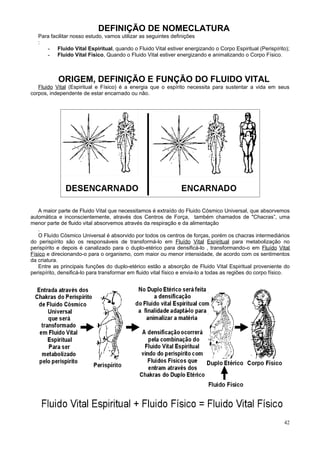 DEFINIÇÃO DE NOMECLATURA
   Para facilitar nosso estudo, vamos utilizar as seguintes definições
   :
      - Fluido Vital Espiritual, quando o Fluido Vital estiver energizando o Corpo Espiritual (Perispírito);
      - Fluido Vital Físico, Quando o Fluido Vital estiver energizando e animalizando o Corpo Físico.



           ORIGEM, DEFINIÇÃO E FUNÇÃO DO FLUIDO VITAL
   Fluido Vital (Espiritual e Físico) é a energia que o espírito necessita para sustentar a vida em seus
corpos, independente de estar encarnado ou não.




   A maior parte de Fluido Vital que necessitamos é extraído do Fluido Cósmico Universal, que absorvemos
automática e inconscientemente, através dos Centros de Força, também chamados de "Chacras”, uma
menor parte de fluido vital absorvemos através da respiração e da alimentação
   .
   O Fluído Cósmico Universal é absorvido por todos os centros de forças, porém os chacras intermediários
do perispírito são os responsáveis de transformá-lo em Fluído Vital Espiritual para metabolização no
perispírito e depois é canalizado para o duplo-etérico para densificá-lo , transformando-o em Fluído Vital
Físico e direcionando-o para o organismo, com maior ou menor intensidade, de acordo com os sentimentos
da criatura.
   Entre as principais funções do duplo-etérico estão a absorção de Fluido Vital Espiritual proveniente do
perispírito, densificá-lo para transformar em fluido vital físico e envia-lo a todas as regiões do corpo físico.




                                                                                                             42
 
