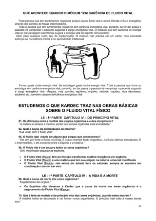 QUE ACONTECE QUANDO O MÉDIUM TEM CARÊNCIA DE FLUIDO VITAL

    Toda pessoa que tem sentimentos negativos produz pouco fluido vital e ainda dificulta o fluxo energético
através dos centros de forças intermediários.
    Toda a pessoa que tem sentimentos negativos tem carência energética vital, portanto, se for dar passe o
passista irá vampirizar o paciente sugando a carga energética vital. O médium que tem carência de energia
vital ao dar passagem psicofônica sugará a energia vital do espírito comunicante.
 Idem para qualquer outro tipo de mediunidade. O médium não precisa ser um santo, mas necessita
esforçar-se na melhoria íntima e no aprendizado intelectual.




   Fumar gasta muita energia vital. Se embriagar gasta muita energia vital. Toda a pessoa que fuma ou
embriaga tem carência energética vital, portanto, ao dar passe o passista irá vampirizar o paciente sugando
a carga energética vital. Mágoas, más paixões, egoísmo, orgulho, vaidade, cupidez, vida desonesta,
adultério etc., também causam deficiência energética vital



   ESTUDEMOS O QUE KARDEC TRAZ NAS OBRAS BÁSICAS
             SOBRE O FLUIDO VITAL FÍSICO
                      LE - 1ª PARTE CAPÍTULO IV - DO PRINCÍPIO VITAL
   61. Há diferença entre a matéria dos corpos orgânicos e a dos inorgânicos?
    “A matéria é sempre a mesma, porém nos corpos orgânicos está animalizada.”
   62. Qual a causa da animalização da matéria?
   “Sua união com o fluido vital.”
    65. O fluido vital reside em alguns dos corpos que conhecemos?
     “Ele tem por fonte o fluido universal. É o que chamais fluido magnético, ou fluido elétrico animalizado. É
o intermediário, o elo existente entre o Espírito e a matéria.”
   66. O fluido vita é um só para todos os seres orgânicos?
    “Sim, modificado segundo as espécies.

    •   O Fluido Vital (Físico) tem por função transformar matéria inorgânica em orgânica
    •   O Fluido Vital (Físico) é uma matéria que tem sua origem na matéria universal modificada
    •   O Fluido Vital (Físico), não existe em estado livre na natureza, sempre se encontra em
        combinação com um ser vivo.


                       LE - 1ª PARTE CAPÍTULO IV - A VIDA E A MORTE
   68. Qual a causa da morte dos seres orgânicos?
    “Esgotamento dos órgãos.”
    •   Os Espíritos não disseram a Kardec que a causa da morte nos seres orgânicos é o
        esgotamento do Fluido Vital (Físico)

   70. Que é feito da matéria e do princípio vital dos seres orgânicos, quando estes morrem?
   “A matéria inerte se decompõe e vai formar novos organismos. O princípio vital volta à massa donde
saiu.”
                                                                                                            45
 