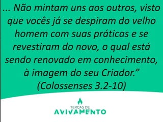 ... Não mintam uns aos outros, visto
que vocês já se despiram do velho
homem com suas práticas e se
revestiram do novo, o qual está
sendo renovado em conhecimento,
à imagem do seu Criador.”
(Colossenses 3.2-10)
 