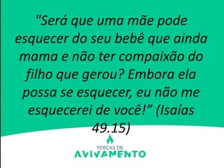 "Será que uma mãe pode
esquecer do seu bebê que ainda
mama e não ter compaixão do
filho que gerou? Embora ela
possa se esquecer, eu não me
esquecerei de você!” (Isaías
49.15)
 