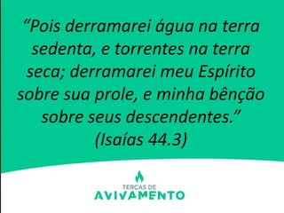 “Pois derramarei água na terra
sedenta, e torrentes na terra
seca; derramarei meu Espírito
sobre sua prole, e minha bênção
sobre seus descendentes.”
(Isaías 44.3)
 