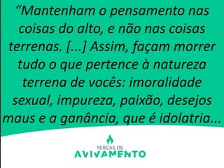 “Mantenham o pensamento nas
coisas do alto, e não nas coisas
terrenas. [...] Assim, façam morrer
tudo o que pertence à natureza
terrena de vocês: imoralidade
sexual, impureza, paixão, desejos
maus e a ganância, que é idolatria...
 