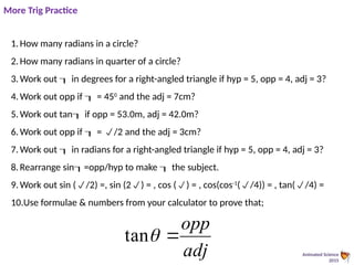 Animated Science
2015
1.How many radians in a circle?
2.How many radians in quarter of a circle?
3.Work out  in degrees for a right-angled triangle if hyp = 5, opp = 4, adj = 3?
4.Work out opp if  = 450
and the adj = 7cm?
5.Work out tan if opp = 53.0m, adj = 42.0m?
6.Work out opp if  = /2 and the adj = 3cm?
7.Work out  in radians for a right-angled triangle if hyp = 5, opp = 4, adj = 3?
8.Rearrange sin=opp/hyp to make  the subject.
9.Work out sin (/2) =, sin (2) = , cos () = , cos(cos-1
(/4)) = , tan(/4) =
10.Use formulae & numbers from your calculator to prove that;
More Trig Practice
adj
opp


tan
 
