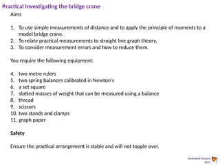 Animated Science
2015
Practical Investigating the bridge crane
Aims
1. To use simple measurements of distance and to apply the principle of moments to a
model bridge crane.
2. To relate practical measurements to straight line graph theory.
3. To consider measurement errors and how to reduce them.
You require the following equipment:
4. two metre rulers
5. two spring balances calibrated in Newton's
6. a set square
7. slotted masses of weight that can be measured using a balance
8. thread
9. scissors
10. two stands and clamps
11. graph paper
Safety
Ensure the practical arrangement is stable and will not topple over.
 