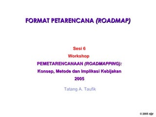 FORMAT PETARENCANA  (ROADMAP) Sesi 6 Workshop   PEMETARENCANAAN  (ROADMAPPING): Konsep, Metode dan Implikasi Kebijakan 2005 Tatang A. Taufik 