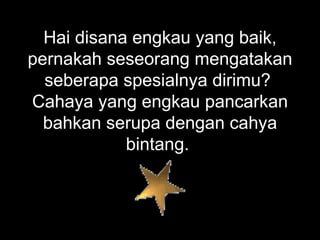 Hai disana engkau yang baik, pernakah seseorang mengatakan seberapa spesialnya dirimu?  Cahaya yang engkau pancarkan bahkan serupa dengan cahya bintang.  