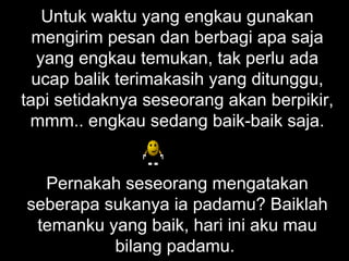 Untuk waktu yang engkau gunakan mengirim pesan dan berbagi apa saja yang engkau temukan, tak perlu ada ucap balik terimakasih yang ditunggu, tapi setidaknya seseorang akan berpikir, mmm.. engkau sedang baik-baik saja.   Pernakah seseorang mengatakan seberapa sukanya ia padamu? Baiklah temanku yang baik, hari ini aku mau bilang padamu.  