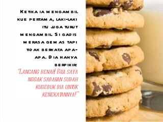 Ketika ia mengambil kue pertama, laki-laki itu juga turut mengambil. Si gadis merasa gemas tapi tidak berkata apa-apa. Dia hanya berpikir: “ Lancang benar! Bila saya nggak sabaran sudah kugebuk dia untuk kenekatannya!” 