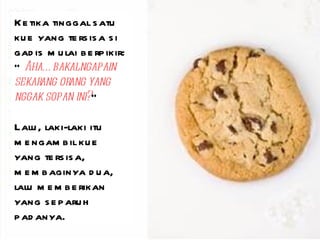 Ketika tinggal satu kue yang tersisa si gadis mulai berpikir: “ Aha…bakal ngapain sekarang orang yang nggak sopan ini? ” Lalu, laki-laki itu mengambil kue yang tersisa, membaginya dua, lalu memberikan yang separuh padanya. 