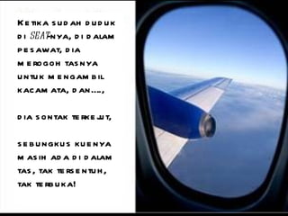 Ketika sudah duduk di  seat -nya, di dalam pesawat, dia merogoh tasnya untuk mengambil kacamata, dan….,  dia sontak terkejut,  sebungkus kuenya masih ada di dalam tas, tak tersentuh, tak terbuka! 