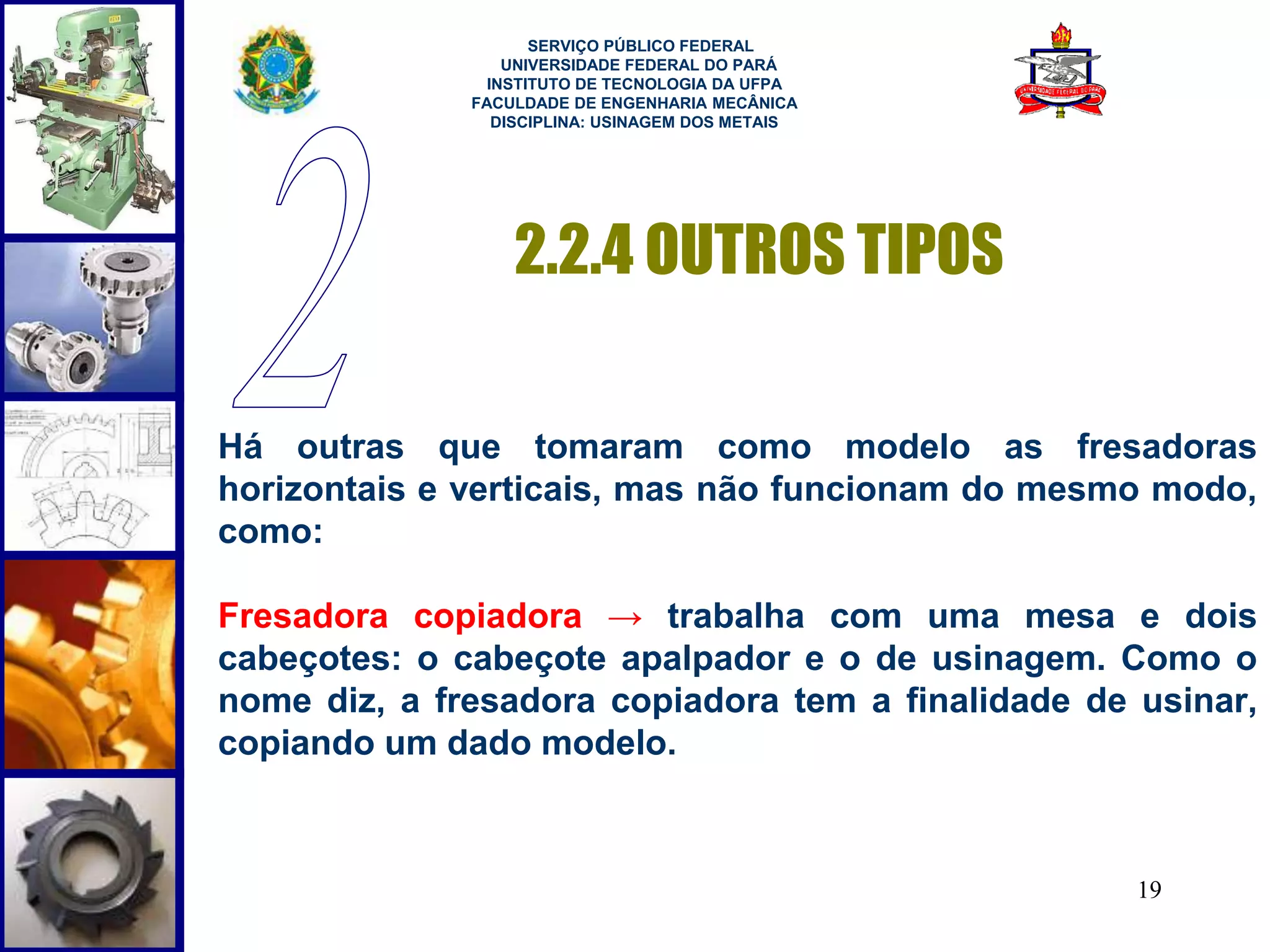 19 
SERVIÇO PÚBLICO FEDERAL 
UNIVERSIDADE FEDERAL DO PARÁ 
INSTITUTO DE TECNOLOGIA DA UFPA 
FACULDADE DE ENGENHARIA MECÂNICA 
DISCIPLINA: USINAGEM DOS METAIS 
2.2.4 OUTROS TIPOS 
Há outras que tomaram como modelo as fresadoras 
horizontais e verticais, mas não funcionam do mesmo modo, 
como: 
Fresadora copiadora → trabalha com uma mesa e dois 
cabeçotes: o cabeçote apalpador e o de usinagem. Como o 
nome diz, a fresadora copiadora tem a finalidade de usinar, 
copiando um dado modelo. 
 