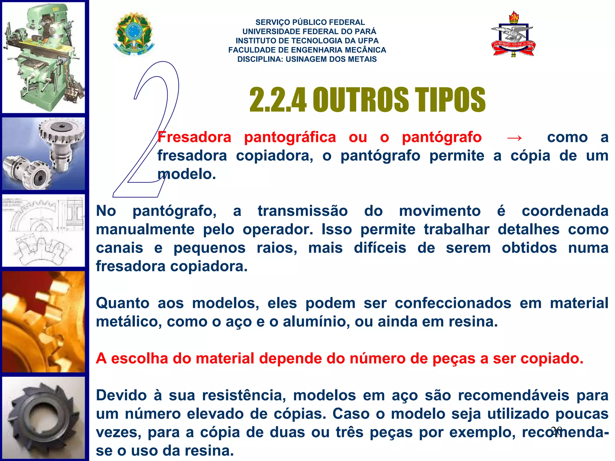 20 
SERVIÇO PÚBLICO FEDERAL 
UNIVERSIDADE FEDERAL DO PARÁ 
INSTITUTO DE TECNOLOGIA DA UFPA 
FACULDADE DE ENGENHARIA MECÂNICA 
DISCIPLINA: USINAGEM DOS METAIS 
2.2.4 OUTROS TIPOS 
Fresadora pantográfica ou o pantógrafo → como a 
fresadora copiadora, o pantógrafo permite a cópia de um 
modelo. 
No pantógrafo, a transmissão do movimento é coordenada 
manualmente pelo operador. Isso permite trabalhar detalhes como 
canais e pequenos raios, mais difíceis de serem obtidos numa 
fresadora copiadora. 
Quanto aos modelos, eles podem ser confeccionados em material 
metálico, como o aço e o alumínio, ou ainda em resina. 
A escolha do material depende do número de peças a ser copiado. 
Devido à sua resistência, modelos em aço são recomendáveis para 
um número elevado de cópias. Caso o modelo seja utilizado poucas 
vezes, para a cópia de duas ou três peças por exemplo, recomenda-se 
o uso da resina. 
 