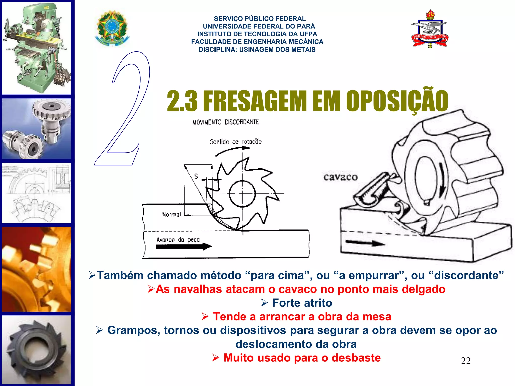 22 
SERVIÇO PÚBLICO FEDERAL 
UNIVERSIDADE FEDERAL DO PARÁ 
INSTITUTO DE TECNOLOGIA DA UFPA 
FACULDADE DE ENGENHARIA MECÂNICA 
DISCIPLINA: USINAGEM DOS METAIS 
2.3 FRESAGEM EM OPOSIÇÃO 
Também chamado método “para cima”, ou “a empurrar”, ou “discordante” 
As navalhas atacam o cavaco no ponto mais delgado 
 Forte atrito 
 Tende a arrancar a obra da mesa 
 Grampos, tornos ou dispositivos para segurar a obra devem se opor ao 
deslocamento da obra 
 Muito usado para o desbaste 
 