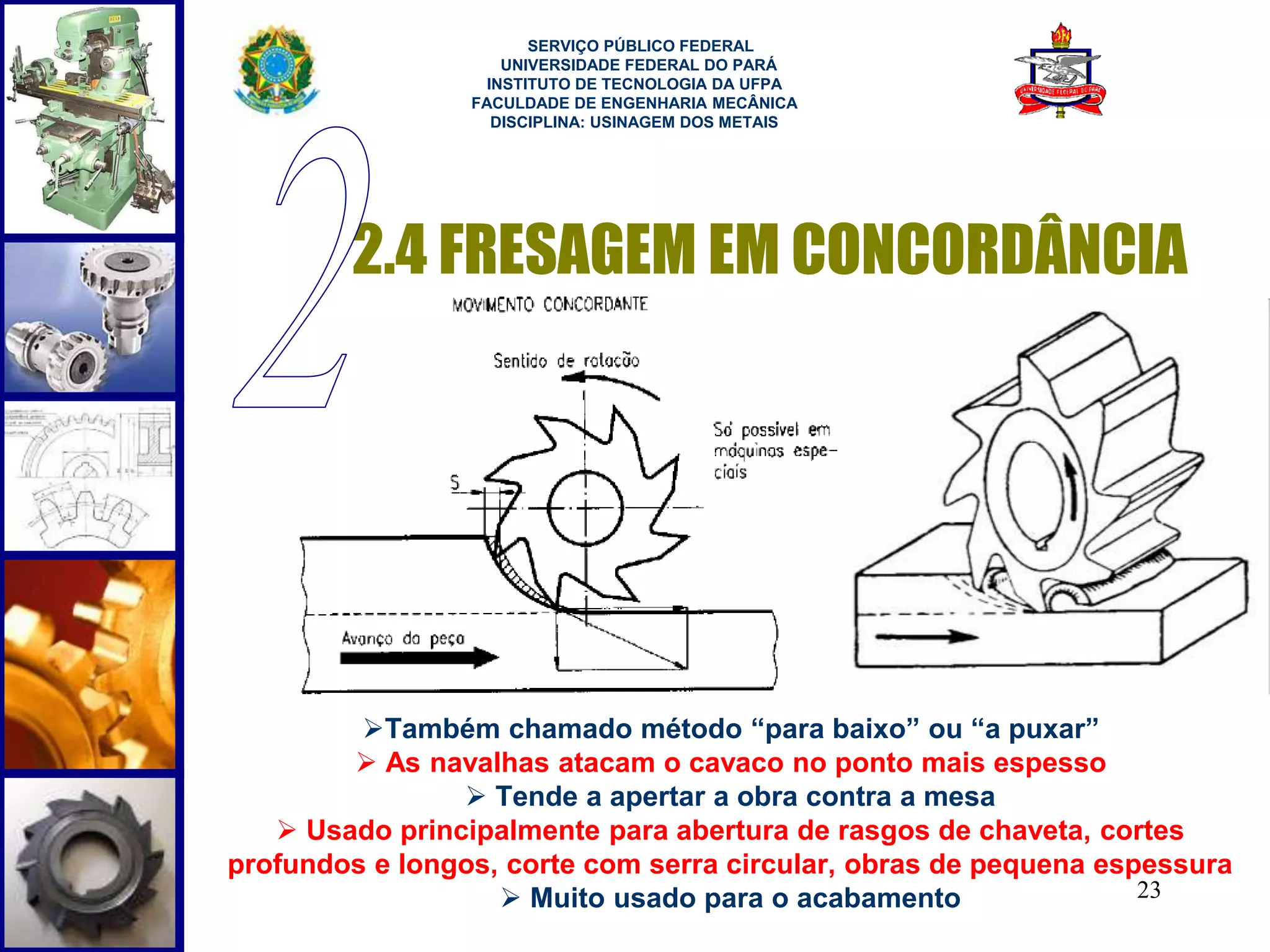 2.4 FRESAGEM EM CONCORDÂNCIA 
23 
SERVIÇO PÚBLICO FEDERAL 
UNIVERSIDADE FEDERAL DO PARÁ 
INSTITUTO DE TECNOLOGIA DA UFPA 
FACULDADE DE ENGENHARIA MECÂNICA 
DISCIPLINA: USINAGEM DOS METAIS 
Também chamado método “para baixo” ou “a puxar” 
 As navalhas atacam o cavaco no ponto mais espesso 
 Tende a apertar a obra contra a mesa 
 Usado principalmente para abertura de rasgos de chaveta, cortes 
profundos e longos, corte com serra circular, obras de pequena espessura 
 Muito usado para o acabamento 
 