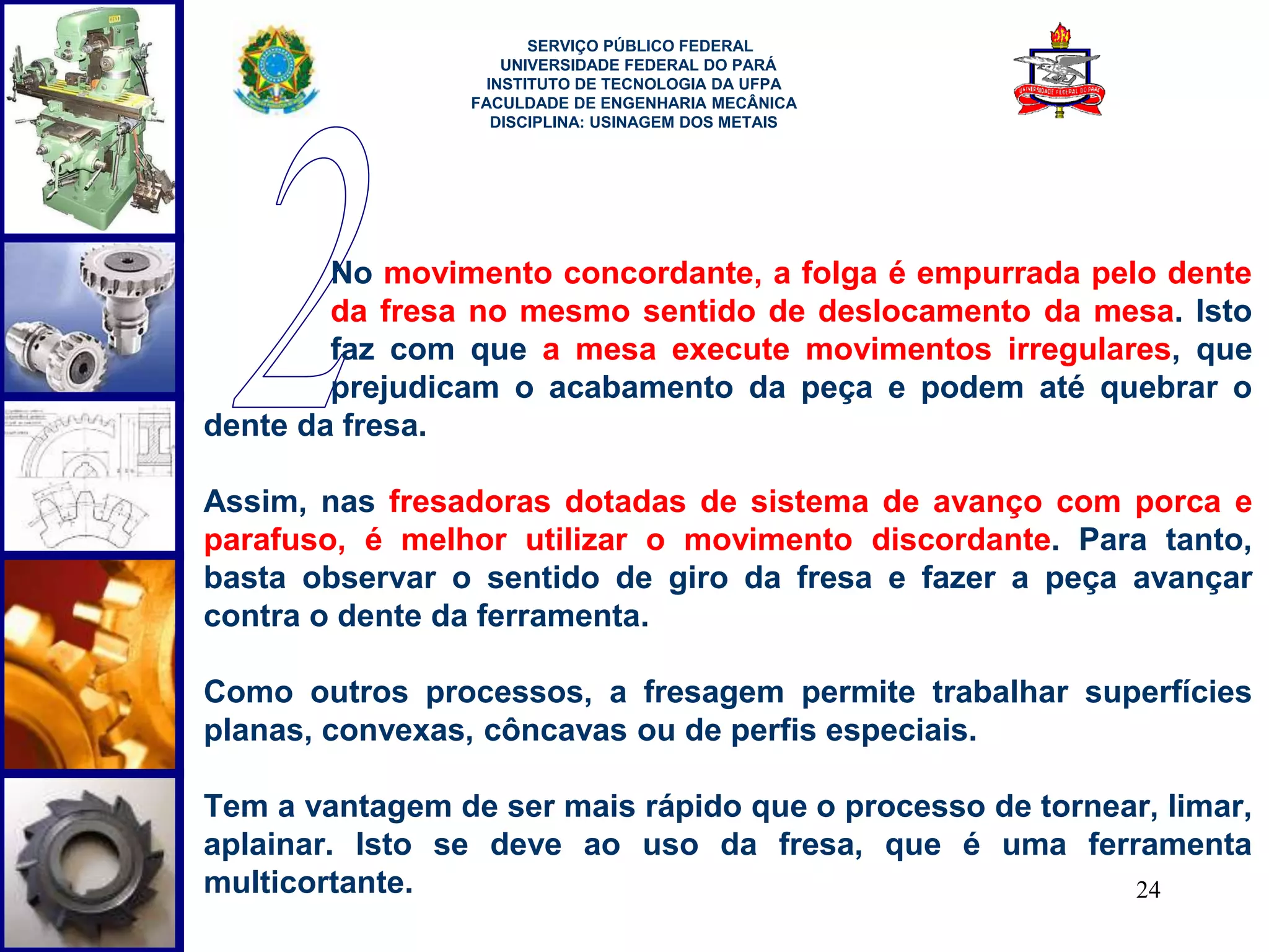 24 
SERVIÇO PÚBLICO FEDERAL 
UNIVERSIDADE FEDERAL DO PARÁ 
INSTITUTO DE TECNOLOGIA DA UFPA 
FACULDADE DE ENGENHARIA MECÂNICA 
DISCIPLINA: USINAGEM DOS METAIS 
No movimento concordante, a folga é empurrada pelo dente 
da fresa no mesmo sentido de deslocamento da mesa. Isto 
faz com que a mesa execute movimentos irregulares, que 
prejudicam o acabamento da peça e podem até quebrar o 
dente da fresa. 
Assim, nas fresadoras dotadas de sistema de avanço com porca e 
parafuso, é melhor utilizar o movimento discordante. Para tanto, 
basta observar o sentido de giro da fresa e fazer a peça avançar 
contra o dente da ferramenta. 
Como outros processos, a fresagem permite trabalhar superfícies 
planas, convexas, côncavas ou de perfis especiais. 
Tem a vantagem de ser mais rápido que o processo de tornear, limar, 
aplainar. Isto se deve ao uso da fresa, que é uma ferramenta 
multicortante. 
 