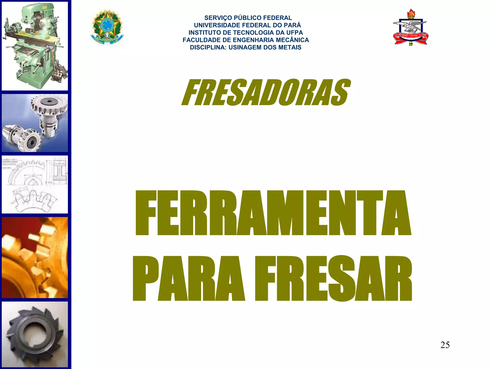 25 
SERVIÇO PÚBLICO FEDERAL 
UNIVERSIDADE FEDERAL DO PARÁ 
INSTITUTO DE TECNOLOGIA DA UFPA 
FACULDADE DE ENGENHARIA MECÂNICA 
DISCIPLINA: USINAGEM DOS METAIS 
FRESADORAS 
FERRAMENTA 
PARA FRESAR 
 